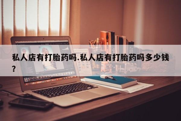 哪里可以私下卖到打胎药私人店有打胎药吗.私人店有打胎药吗多少钱？