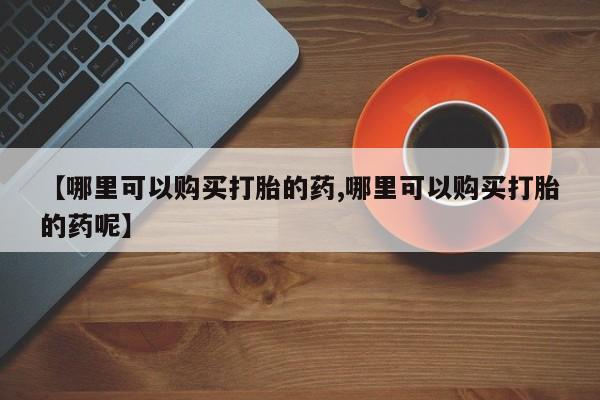 哪里可以私下卖到打胎药【哪里可以购买打胎的药,哪里可以购买打胎的药呢】